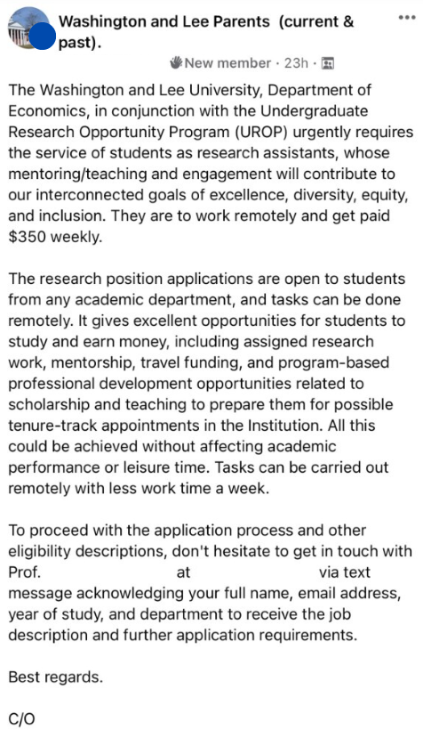 Facebook message screenshot that says:  The washington and lee university department of economics, in conjunction with the undergraduate research opportunity program (urop) urgently requires the service of students as research assistants, whose mentoring/teaching and engagement with contribute to our interconnected goals of excellence, diversity, equity, and inclusion. They are to work remotely and get paid $350 weekly.

The research position applications are open to students from any academic department, and tasks can be done remotely. It givevs excellent opportunities for students to study and earn money, including assigned research work, mentorship, travel funding, and program-based professional development opportunities related to scholarship and teaching to prepare them for possible tenure-track appointments in the Institution. All this could be achieved without affecting academic performance or leisure time. Tasks can be carried out remotely with less work time a week.

To proceed with the application process and other eligibility descriptions, don't hesitate to get in touch with Prof. at 555-**** via text message acknowledging your full name, email address, year of study and department to receive the job description and further application instructions. Best regards, C/O