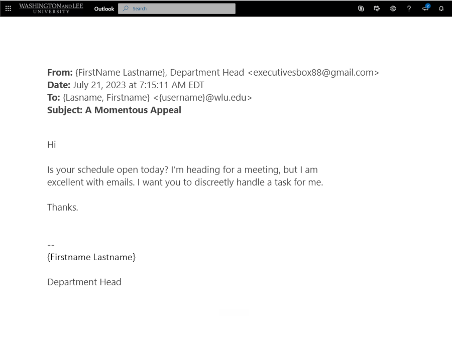 screenshot of phish email that says: From: {FirstName Lastname}, Department Head<br />
Date: July 21, 2023 at 7:15:11 AM EDT<br />
To: {Lasname, Firstname}<br />
Subject: A Momentous Appeal</p>
<p>﻿Hi</p>
<p>Is your schedule open today? I’m heading for a meeting, but I am<br />
excellent with emails. I want you to discreetly handle a task for me.</p>
<p>Thanks.</p>
<p>--<br />
{Firstname Lastname}</p>
<p>Department Head